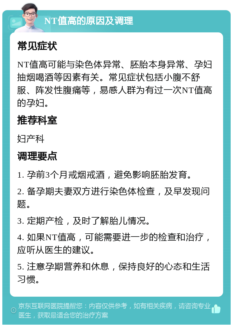 NT值高的原因及调理 常见症状 NT值高可能与染色体异常、胚胎本身异常、孕妇抽烟喝酒等因素有关。常见症状包括小腹不舒服、阵发性腹痛等，易感人群为有过一次NT值高的孕妇。 推荐科室 妇产科 调理要点 1. 孕前3个月戒烟戒酒，避免影响胚胎发育。 2. 备孕期夫妻双方进行染色体检查，及早发现问题。 3. 定期产检，及时了解胎儿情况。 4. 如果NT值高，可能需要进一步的检查和治疗，应听从医生的建议。 5. 注意孕期营养和休息，保持良好的心态和生活习惯。