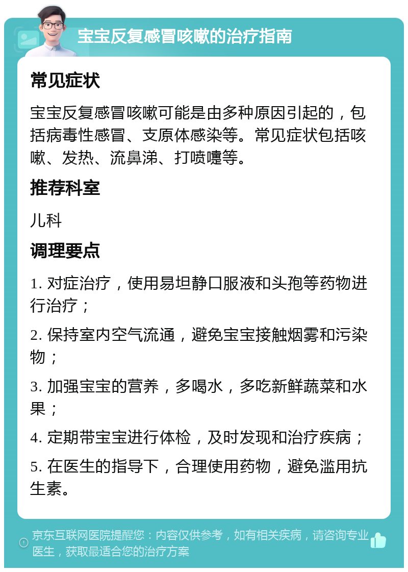 宝宝反复感冒咳嗽的治疗指南 常见症状 宝宝反复感冒咳嗽可能是由多种原因引起的，包括病毒性感冒、支原体感染等。常见症状包括咳嗽、发热、流鼻涕、打喷嚏等。 推荐科室 儿科 调理要点 1. 对症治疗，使用易坦静口服液和头孢等药物进行治疗； 2. 保持室内空气流通，避免宝宝接触烟雾和污染物； 3. 加强宝宝的营养，多喝水，多吃新鲜蔬菜和水果； 4. 定期带宝宝进行体检，及时发现和治疗疾病； 5. 在医生的指导下，合理使用药物，避免滥用抗生素。