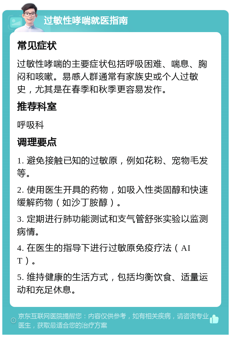 过敏性哮喘就医指南 常见症状 过敏性哮喘的主要症状包括呼吸困难、喘息、胸闷和咳嗽。易感人群通常有家族史或个人过敏史，尤其是在春季和秋季更容易发作。 推荐科室 呼吸科 调理要点 1. 避免接触已知的过敏原，例如花粉、宠物毛发等。 2. 使用医生开具的药物，如吸入性类固醇和快速缓解药物（如沙丁胺醇）。 3. 定期进行肺功能测试和支气管舒张实验以监测病情。 4. 在医生的指导下进行过敏原免疫疗法（AIT）。 5. 维持健康的生活方式，包括均衡饮食、适量运动和充足休息。