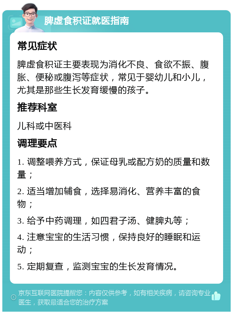 脾虚食积证就医指南 常见症状 脾虚食积证主要表现为消化不良、食欲不振、腹胀、便秘或腹泻等症状，常见于婴幼儿和小儿，尤其是那些生长发育缓慢的孩子。 推荐科室 儿科或中医科 调理要点 1. 调整喂养方式，保证母乳或配方奶的质量和数量； 2. 适当增加辅食，选择易消化、营养丰富的食物； 3. 给予中药调理，如四君子汤、健脾丸等； 4. 注意宝宝的生活习惯，保持良好的睡眠和运动； 5. 定期复查，监测宝宝的生长发育情况。