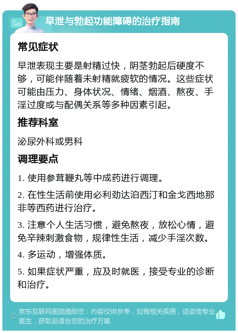 早泄与勃起功能障碍的治疗指南 常见症状 早泄表现主要是射精过快，阴茎勃起后硬度不够，可能伴随着未射精就疲软的情况。这些症状可能由压力、身体状况、情绪、烟酒、熬夜、手淫过度或与配偶关系等多种因素引起。 推荐科室 泌尿外科或男科 调理要点 1. 使用参茸鞭丸等中成药进行调理。 2. 在性生活前使用必利劲达泊西汀和金戈西地那非等西药进行治疗。 3. 注意个人生活习惯，避免熬夜，放松心情，避免辛辣刺激食物，规律性生活，减少手淫次数。 4. 多运动，增强体质。 5. 如果症状严重，应及时就医，接受专业的诊断和治疗。