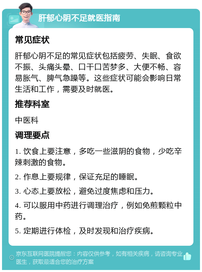 肝郁心阴不足就医指南 常见症状 肝郁心阴不足的常见症状包括疲劳、失眠、食欲不振、头痛头晕、口干口苦梦多、大便不畅、容易胀气、脾气急躁等。这些症状可能会影响日常生活和工作，需要及时就医。 推荐科室 中医科 调理要点 1. 饮食上要注意，多吃一些滋阴的食物，少吃辛辣刺激的食物。 2. 作息上要规律，保证充足的睡眠。 3. 心态上要放松，避免过度焦虑和压力。 4. 可以服用中药进行调理治疗，例如免煎颗粒中药。 5. 定期进行体检，及时发现和治疗疾病。