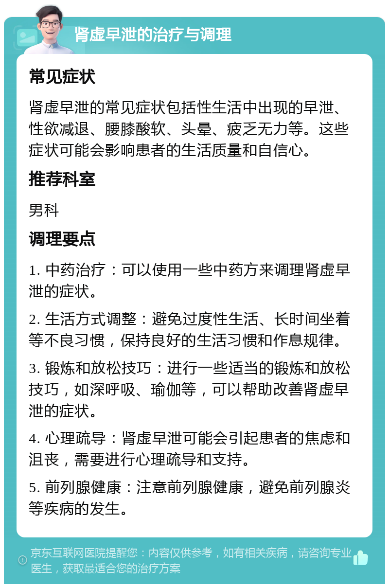 肾虚早泄的治疗与调理 常见症状 肾虚早泄的常见症状包括性生活中出现的早泄、性欲减退、腰膝酸软、头晕、疲乏无力等。这些症状可能会影响患者的生活质量和自信心。 推荐科室 男科 调理要点 1. 中药治疗：可以使用一些中药方来调理肾虚早泄的症状。 2. 生活方式调整：避免过度性生活、长时间坐着等不良习惯，保持良好的生活习惯和作息规律。 3. 锻炼和放松技巧：进行一些适当的锻炼和放松技巧，如深呼吸、瑜伽等，可以帮助改善肾虚早泄的症状。 4. 心理疏导：肾虚早泄可能会引起患者的焦虑和沮丧，需要进行心理疏导和支持。 5. 前列腺健康：注意前列腺健康，避免前列腺炎等疾病的发生。