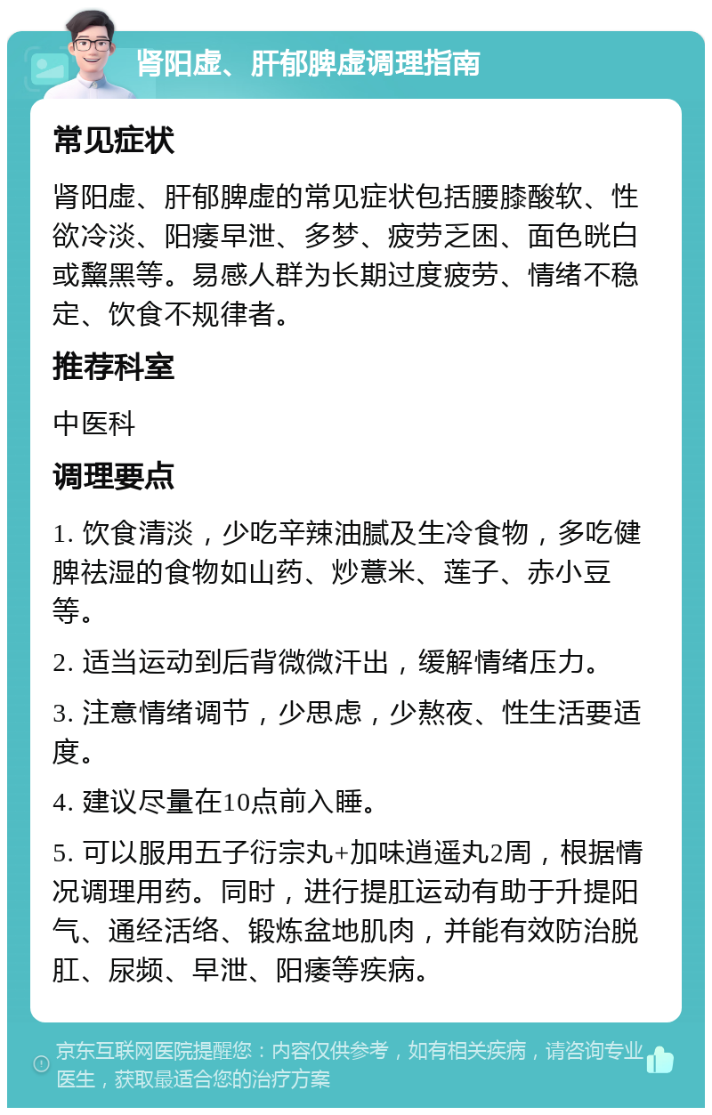 肾阳虚、肝郁脾虚调理指南 常见症状 肾阳虚、肝郁脾虚的常见症状包括腰膝酸软、性欲冷淡、阳痿早泄、多梦、疲劳乏困、面色晄白或黧黑等。易感人群为长期过度疲劳、情绪不稳定、饮食不规律者。 推荐科室 中医科 调理要点 1. 饮食清淡，少吃辛辣油腻及生冷食物，多吃健脾祛湿的食物如山药、炒薏米、莲子、赤小豆等。 2. 适当运动到后背微微汗出，缓解情绪压力。 3. 注意情绪调节，少思虑，少熬夜、性生活要适度。 4. 建议尽量在10点前入睡。 5. 可以服用五子衍宗丸+加味逍遥丸2周，根据情况调理用药。同时，进行提肛运动有助于升提阳气、通经活络、锻炼盆地肌肉，并能有效防治脱肛、尿频、早泄、阳痿等疾病。