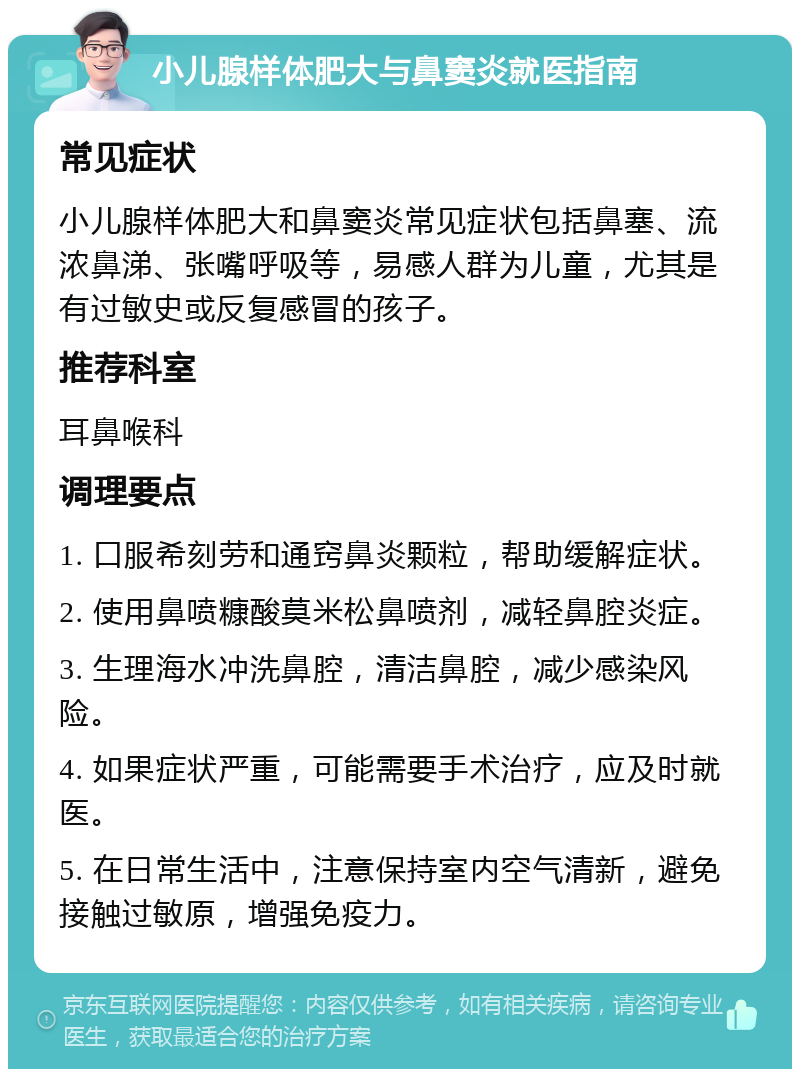 小儿腺样体肥大与鼻窦炎就医指南 常见症状 小儿腺样体肥大和鼻窦炎常见症状包括鼻塞、流浓鼻涕、张嘴呼吸等，易感人群为儿童，尤其是有过敏史或反复感冒的孩子。 推荐科室 耳鼻喉科 调理要点 1. 口服希刻劳和通窍鼻炎颗粒，帮助缓解症状。 2. 使用鼻喷糠酸莫米松鼻喷剂，减轻鼻腔炎症。 3. 生理海水冲洗鼻腔，清洁鼻腔，减少感染风险。 4. 如果症状严重，可能需要手术治疗，应及时就医。 5. 在日常生活中，注意保持室内空气清新，避免接触过敏原，增强免疫力。