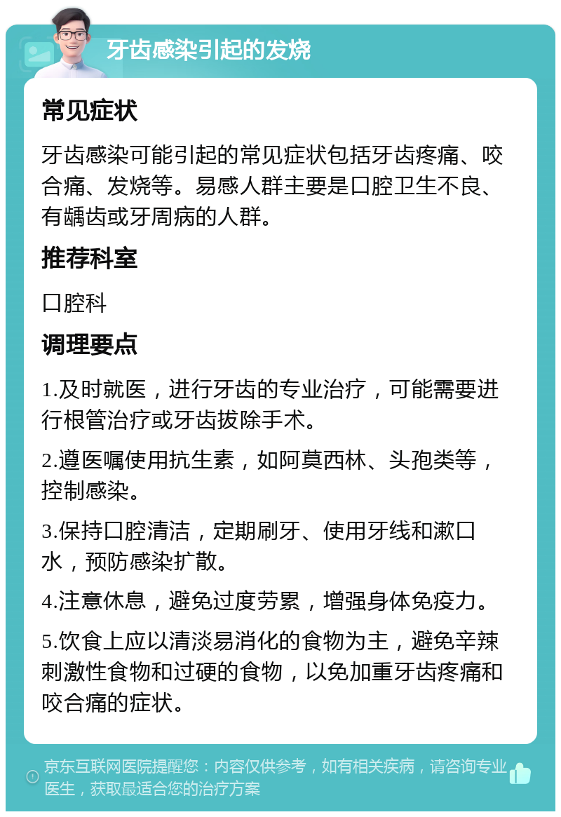 牙齿感染引起的发烧 常见症状 牙齿感染可能引起的常见症状包括牙齿疼痛、咬合痛、发烧等。易感人群主要是口腔卫生不良、有龋齿或牙周病的人群。 推荐科室 口腔科 调理要点 1.及时就医，进行牙齿的专业治疗，可能需要进行根管治疗或牙齿拔除手术。 2.遵医嘱使用抗生素，如阿莫西林、头孢类等，控制感染。 3.保持口腔清洁，定期刷牙、使用牙线和漱口水，预防感染扩散。 4.注意休息，避免过度劳累，增强身体免疫力。 5.饮食上应以清淡易消化的食物为主，避免辛辣刺激性食物和过硬的食物，以免加重牙齿疼痛和咬合痛的症状。