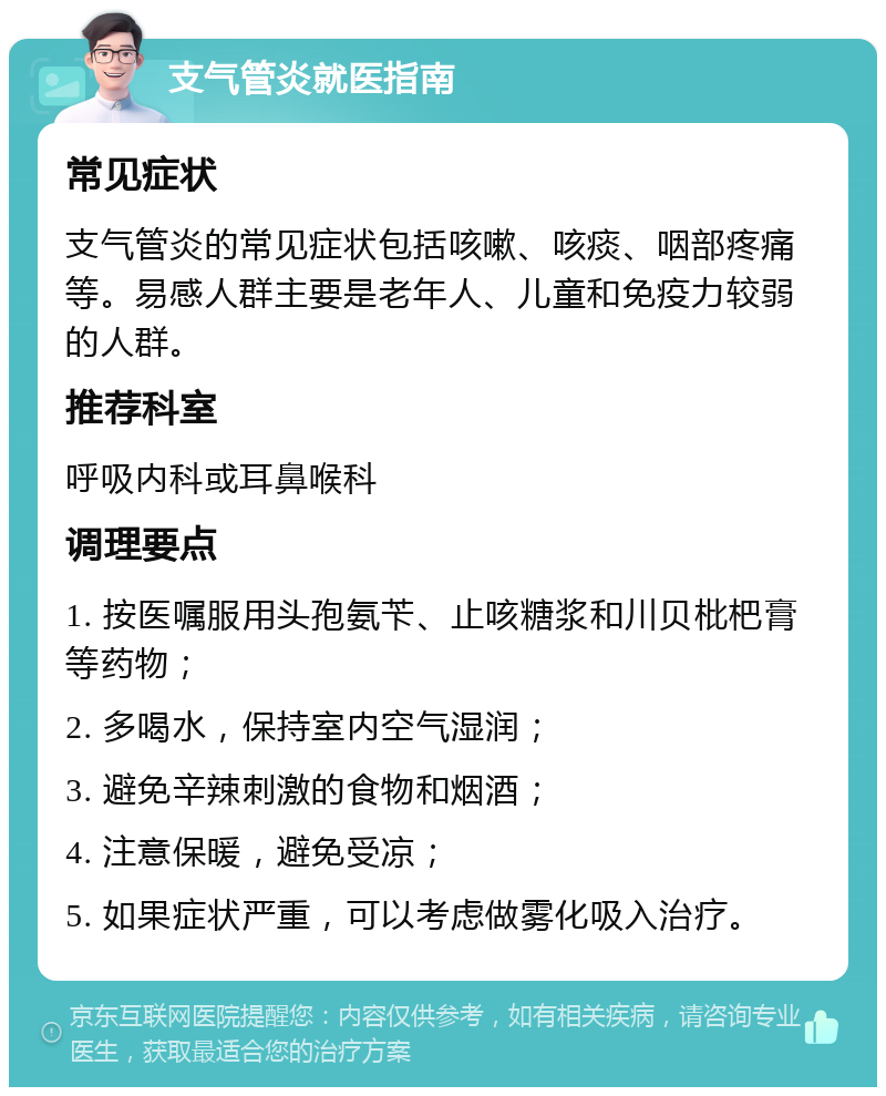 支气管炎就医指南 常见症状 支气管炎的常见症状包括咳嗽、咳痰、咽部疼痛等。易感人群主要是老年人、儿童和免疫力较弱的人群。 推荐科室 呼吸内科或耳鼻喉科 调理要点 1. 按医嘱服用头孢氨苄、止咳糖浆和川贝枇杷膏等药物； 2. 多喝水，保持室内空气湿润； 3. 避免辛辣刺激的食物和烟酒； 4. 注意保暖，避免受凉； 5. 如果症状严重，可以考虑做雾化吸入治疗。