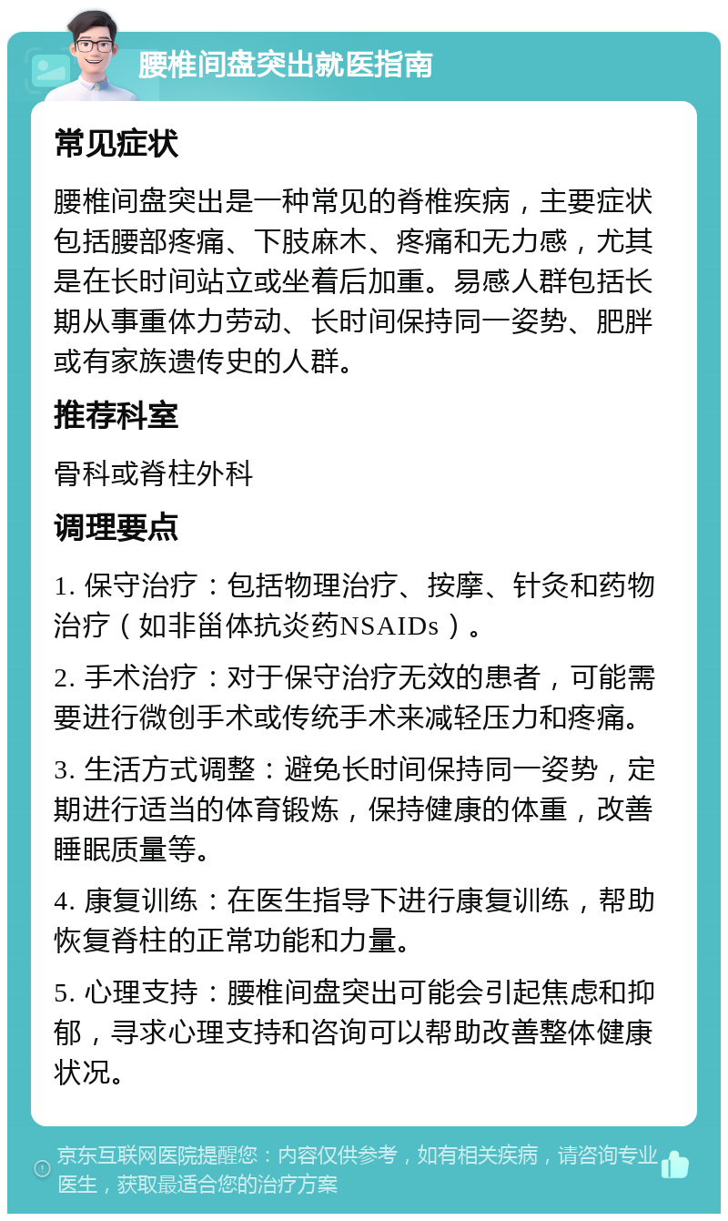 腰椎间盘突出就医指南 常见症状 腰椎间盘突出是一种常见的脊椎疾病，主要症状包括腰部疼痛、下肢麻木、疼痛和无力感，尤其是在长时间站立或坐着后加重。易感人群包括长期从事重体力劳动、长时间保持同一姿势、肥胖或有家族遗传史的人群。 推荐科室 骨科或脊柱外科 调理要点 1. 保守治疗：包括物理治疗、按摩、针灸和药物治疗（如非甾体抗炎药NSAIDs）。 2. 手术治疗：对于保守治疗无效的患者，可能需要进行微创手术或传统手术来减轻压力和疼痛。 3. 生活方式调整：避免长时间保持同一姿势，定期进行适当的体育锻炼，保持健康的体重，改善睡眠质量等。 4. 康复训练：在医生指导下进行康复训练，帮助恢复脊柱的正常功能和力量。 5. 心理支持：腰椎间盘突出可能会引起焦虑和抑郁，寻求心理支持和咨询可以帮助改善整体健康状况。