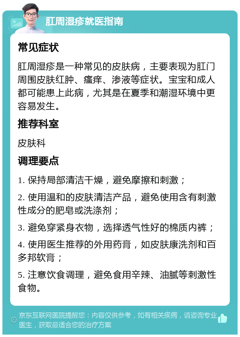 肛周湿疹就医指南 常见症状 肛周湿疹是一种常见的皮肤病，主要表现为肛门周围皮肤红肿、瘙痒、渗液等症状。宝宝和成人都可能患上此病，尤其是在夏季和潮湿环境中更容易发生。 推荐科室 皮肤科 调理要点 1. 保持局部清洁干燥，避免摩擦和刺激； 2. 使用温和的皮肤清洁产品，避免使用含有刺激性成分的肥皂或洗涤剂； 3. 避免穿紧身衣物，选择透气性好的棉质内裤； 4. 使用医生推荐的外用药膏，如皮肤康洗剂和百多邦软膏； 5. 注意饮食调理，避免食用辛辣、油腻等刺激性食物。