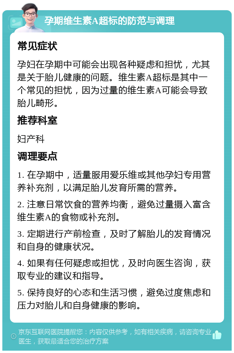 孕期维生素A超标的防范与调理 常见症状 孕妇在孕期中可能会出现各种疑虑和担忧，尤其是关于胎儿健康的问题。维生素A超标是其中一个常见的担忧，因为过量的维生素A可能会导致胎儿畸形。 推荐科室 妇产科 调理要点 1. 在孕期中，适量服用爱乐维或其他孕妇专用营养补充剂，以满足胎儿发育所需的营养。 2. 注意日常饮食的营养均衡，避免过量摄入富含维生素A的食物或补充剂。 3. 定期进行产前检查，及时了解胎儿的发育情况和自身的健康状况。 4. 如果有任何疑虑或担忧，及时向医生咨询，获取专业的建议和指导。 5. 保持良好的心态和生活习惯，避免过度焦虑和压力对胎儿和自身健康的影响。