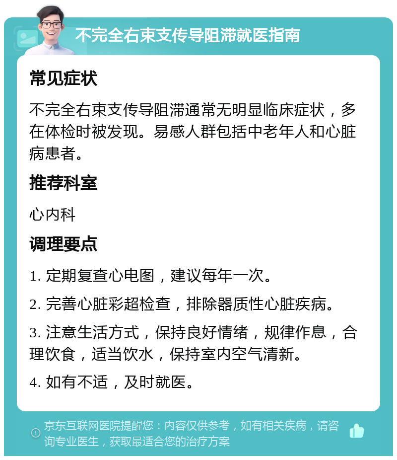 不完全右束支传导阻滞就医指南 常见症状 不完全右束支传导阻滞通常无明显临床症状，多在体检时被发现。易感人群包括中老年人和心脏病患者。 推荐科室 心内科 调理要点 1. 定期复查心电图，建议每年一次。 2. 完善心脏彩超检查，排除器质性心脏疾病。 3. 注意生活方式，保持良好情绪，规律作息，合理饮食，适当饮水，保持室内空气清新。 4. 如有不适，及时就医。