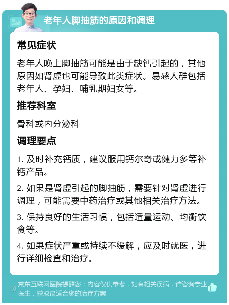 老年人脚抽筋的原因和调理 常见症状 老年人晚上脚抽筋可能是由于缺钙引起的，其他原因如肾虚也可能导致此类症状。易感人群包括老年人、孕妇、哺乳期妇女等。 推荐科室 骨科或内分泌科 调理要点 1. 及时补充钙质，建议服用钙尔奇或健力多等补钙产品。 2. 如果是肾虚引起的脚抽筋，需要针对肾虚进行调理，可能需要中药治疗或其他相关治疗方法。 3. 保持良好的生活习惯，包括适量运动、均衡饮食等。 4. 如果症状严重或持续不缓解，应及时就医，进行详细检查和治疗。