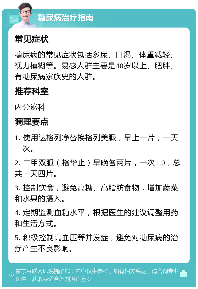 糖尿病治疗指南 常见症状 糖尿病的常见症状包括多尿、口渴、体重减轻、视力模糊等。易感人群主要是40岁以上、肥胖、有糖尿病家族史的人群。 推荐科室 内分泌科 调理要点 1. 使用达格列净替换格列美脲，早上一片，一天一次。 2. 二甲双胍（格华止）早晚各两片，一次1.0，总共一天四片。 3. 控制饮食，避免高糖、高脂肪食物，增加蔬菜和水果的摄入。 4. 定期监测血糖水平，根据医生的建议调整用药和生活方式。 5. 积极控制高血压等并发症，避免对糖尿病的治疗产生不良影响。