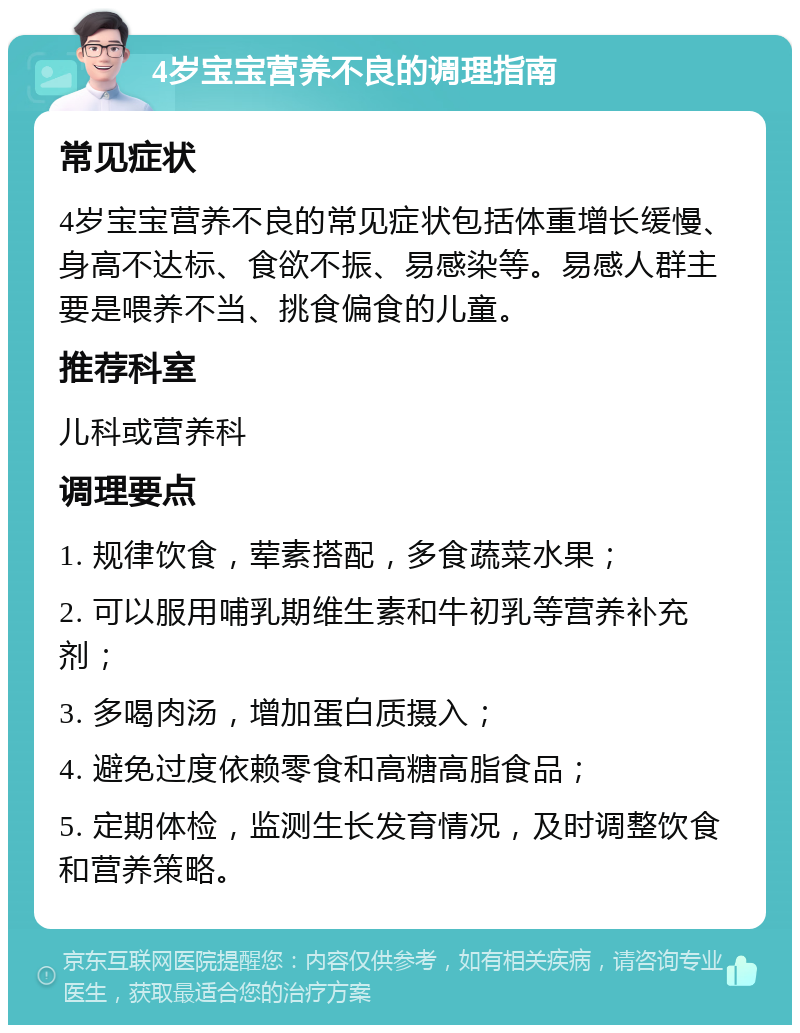 4岁宝宝营养不良的调理指南 常见症状 4岁宝宝营养不良的常见症状包括体重增长缓慢、身高不达标、食欲不振、易感染等。易感人群主要是喂养不当、挑食偏食的儿童。 推荐科室 儿科或营养科 调理要点 1. 规律饮食，荤素搭配，多食蔬菜水果； 2. 可以服用哺乳期维生素和牛初乳等营养补充剂； 3. 多喝肉汤，增加蛋白质摄入； 4. 避免过度依赖零食和高糖高脂食品； 5. 定期体检，监测生长发育情况，及时调整饮食和营养策略。