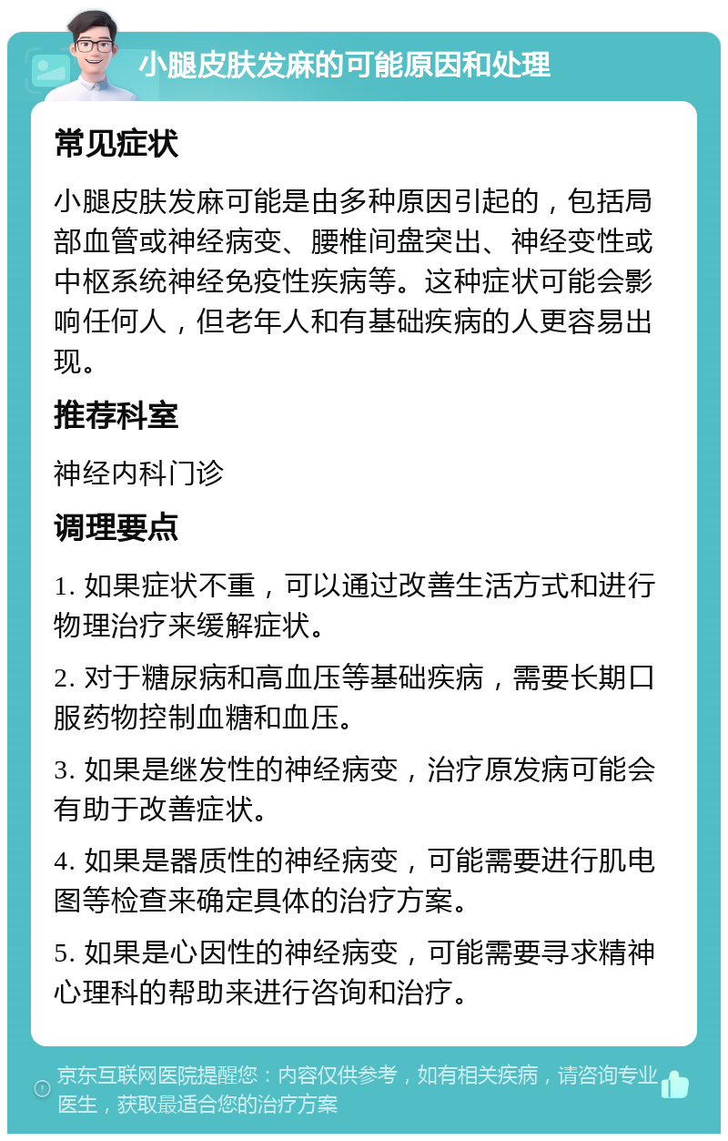 小腿皮肤发麻的可能原因和处理 常见症状 小腿皮肤发麻可能是由多种原因引起的，包括局部血管或神经病变、腰椎间盘突出、神经变性或中枢系统神经免疫性疾病等。这种症状可能会影响任何人，但老年人和有基础疾病的人更容易出现。 推荐科室 神经内科门诊 调理要点 1. 如果症状不重，可以通过改善生活方式和进行物理治疗来缓解症状。 2. 对于糖尿病和高血压等基础疾病，需要长期口服药物控制血糖和血压。 3. 如果是继发性的神经病变，治疗原发病可能会有助于改善症状。 4. 如果是器质性的神经病变，可能需要进行肌电图等检查来确定具体的治疗方案。 5. 如果是心因性的神经病变，可能需要寻求精神心理科的帮助来进行咨询和治疗。