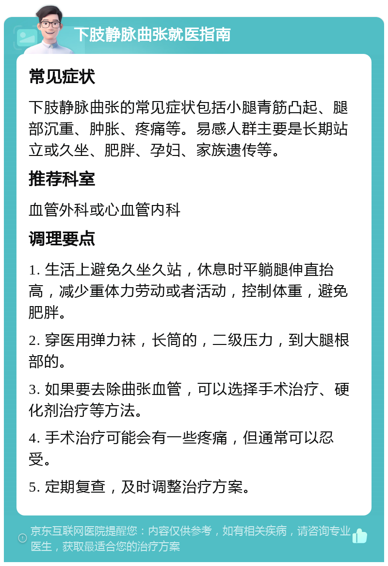 下肢静脉曲张就医指南 常见症状 下肢静脉曲张的常见症状包括小腿青筋凸起、腿部沉重、肿胀、疼痛等。易感人群主要是长期站立或久坐、肥胖、孕妇、家族遗传等。 推荐科室 血管外科或心血管内科 调理要点 1. 生活上避免久坐久站，休息时平躺腿伸直抬高，减少重体力劳动或者活动，控制体重，避免肥胖。 2. 穿医用弹力袜，长筒的，二级压力，到大腿根部的。 3. 如果要去除曲张血管，可以选择手术治疗、硬化剂治疗等方法。 4. 手术治疗可能会有一些疼痛，但通常可以忍受。 5. 定期复查，及时调整治疗方案。