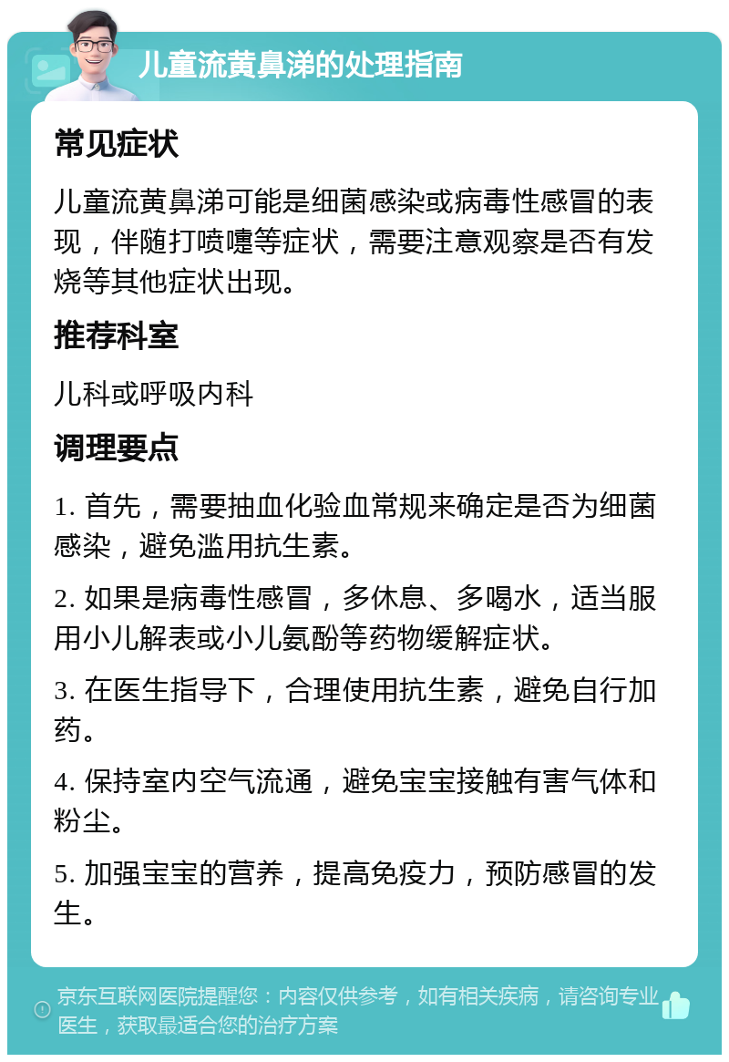 儿童流黄鼻涕的处理指南 常见症状 儿童流黄鼻涕可能是细菌感染或病毒性感冒的表现，伴随打喷嚏等症状，需要注意观察是否有发烧等其他症状出现。 推荐科室 儿科或呼吸内科 调理要点 1. 首先，需要抽血化验血常规来确定是否为细菌感染，避免滥用抗生素。 2. 如果是病毒性感冒，多休息、多喝水，适当服用小儿解表或小儿氨酚等药物缓解症状。 3. 在医生指导下，合理使用抗生素，避免自行加药。 4. 保持室内空气流通，避免宝宝接触有害气体和粉尘。 5. 加强宝宝的营养，提高免疫力，预防感冒的发生。