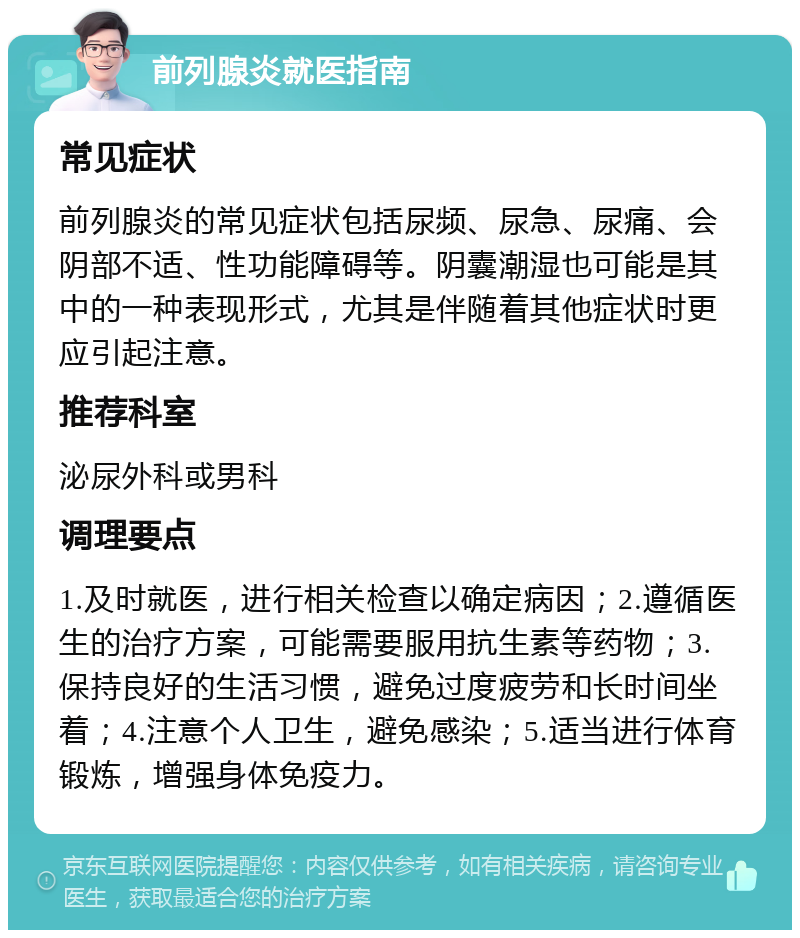 前列腺炎就医指南 常见症状 前列腺炎的常见症状包括尿频、尿急、尿痛、会阴部不适、性功能障碍等。阴囊潮湿也可能是其中的一种表现形式，尤其是伴随着其他症状时更应引起注意。 推荐科室 泌尿外科或男科 调理要点 1.及时就医，进行相关检查以确定病因；2.遵循医生的治疗方案，可能需要服用抗生素等药物；3.保持良好的生活习惯，避免过度疲劳和长时间坐着；4.注意个人卫生，避免感染；5.适当进行体育锻炼，增强身体免疫力。