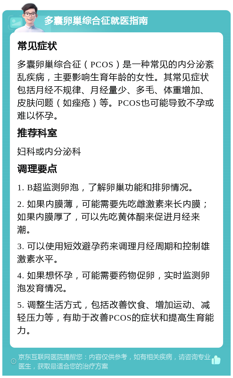 多囊卵巢综合征就医指南 常见症状 多囊卵巢综合征（PCOS）是一种常见的内分泌紊乱疾病，主要影响生育年龄的女性。其常见症状包括月经不规律、月经量少、多毛、体重增加、皮肤问题（如痤疮）等。PCOS也可能导致不孕或难以怀孕。 推荐科室 妇科或内分泌科 调理要点 1. B超监测卵泡，了解卵巢功能和排卵情况。 2. 如果内膜薄，可能需要先吃雌激素来长内膜；如果内膜厚了，可以先吃黄体酮来促进月经来潮。 3. 可以使用短效避孕药来调理月经周期和控制雄激素水平。 4. 如果想怀孕，可能需要药物促卵，实时监测卵泡发育情况。 5. 调整生活方式，包括改善饮食、增加运动、减轻压力等，有助于改善PCOS的症状和提高生育能力。