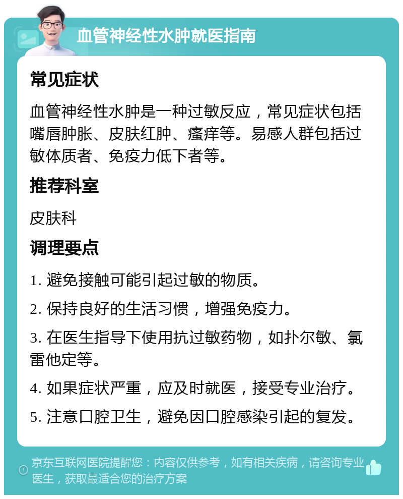 血管神经性水肿就医指南 常见症状 血管神经性水肿是一种过敏反应，常见症状包括嘴唇肿胀、皮肤红肿、瘙痒等。易感人群包括过敏体质者、免疫力低下者等。 推荐科室 皮肤科 调理要点 1. 避免接触可能引起过敏的物质。 2. 保持良好的生活习惯，增强免疫力。 3. 在医生指导下使用抗过敏药物，如扑尔敏、氯雷他定等。 4. 如果症状严重，应及时就医，接受专业治疗。 5. 注意口腔卫生，避免因口腔感染引起的复发。