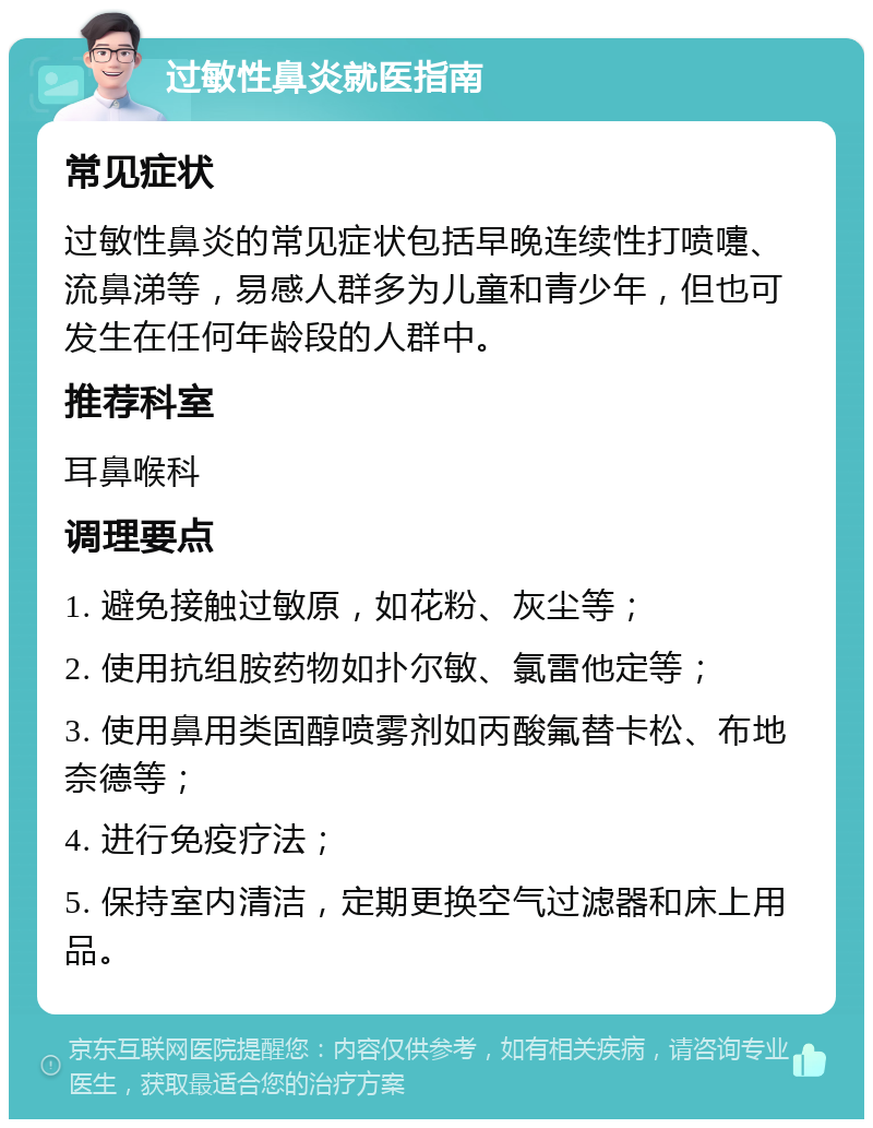 过敏性鼻炎就医指南 常见症状 过敏性鼻炎的常见症状包括早晚连续性打喷嚏、流鼻涕等，易感人群多为儿童和青少年，但也可发生在任何年龄段的人群中。 推荐科室 耳鼻喉科 调理要点 1. 避免接触过敏原，如花粉、灰尘等； 2. 使用抗组胺药物如扑尔敏、氯雷他定等； 3. 使用鼻用类固醇喷雾剂如丙酸氟替卡松、布地奈德等； 4. 进行免疫疗法； 5. 保持室内清洁，定期更换空气过滤器和床上用品。