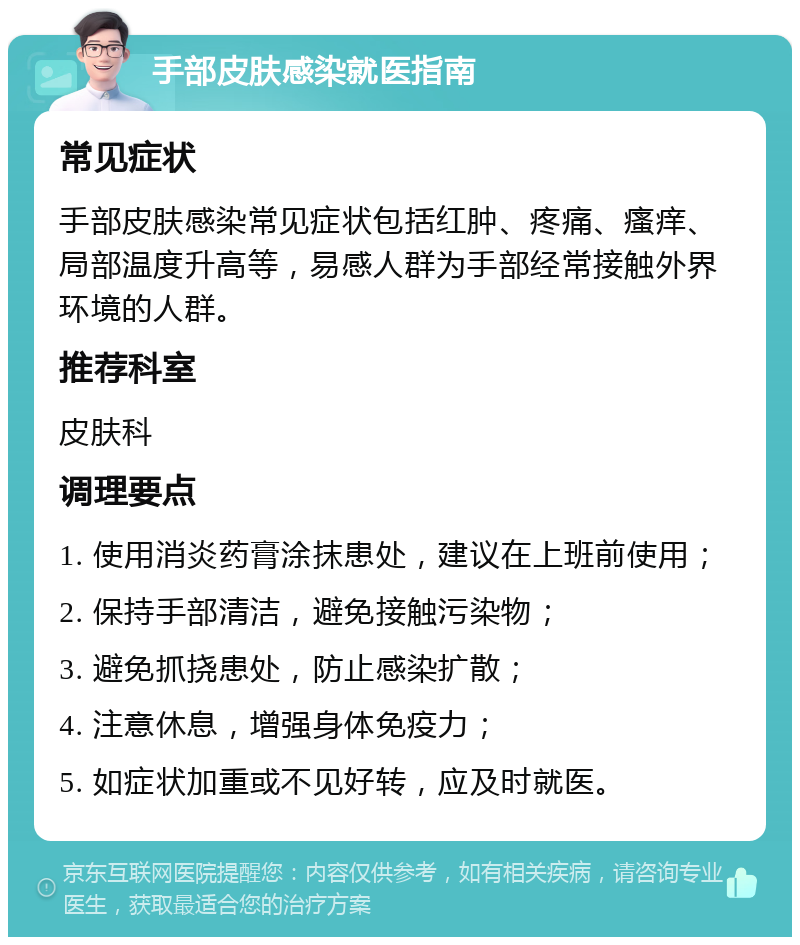 手部皮肤感染就医指南 常见症状 手部皮肤感染常见症状包括红肿、疼痛、瘙痒、局部温度升高等，易感人群为手部经常接触外界环境的人群。 推荐科室 皮肤科 调理要点 1. 使用消炎药膏涂抹患处，建议在上班前使用； 2. 保持手部清洁，避免接触污染物； 3. 避免抓挠患处，防止感染扩散； 4. 注意休息，增强身体免疫力； 5. 如症状加重或不见好转，应及时就医。