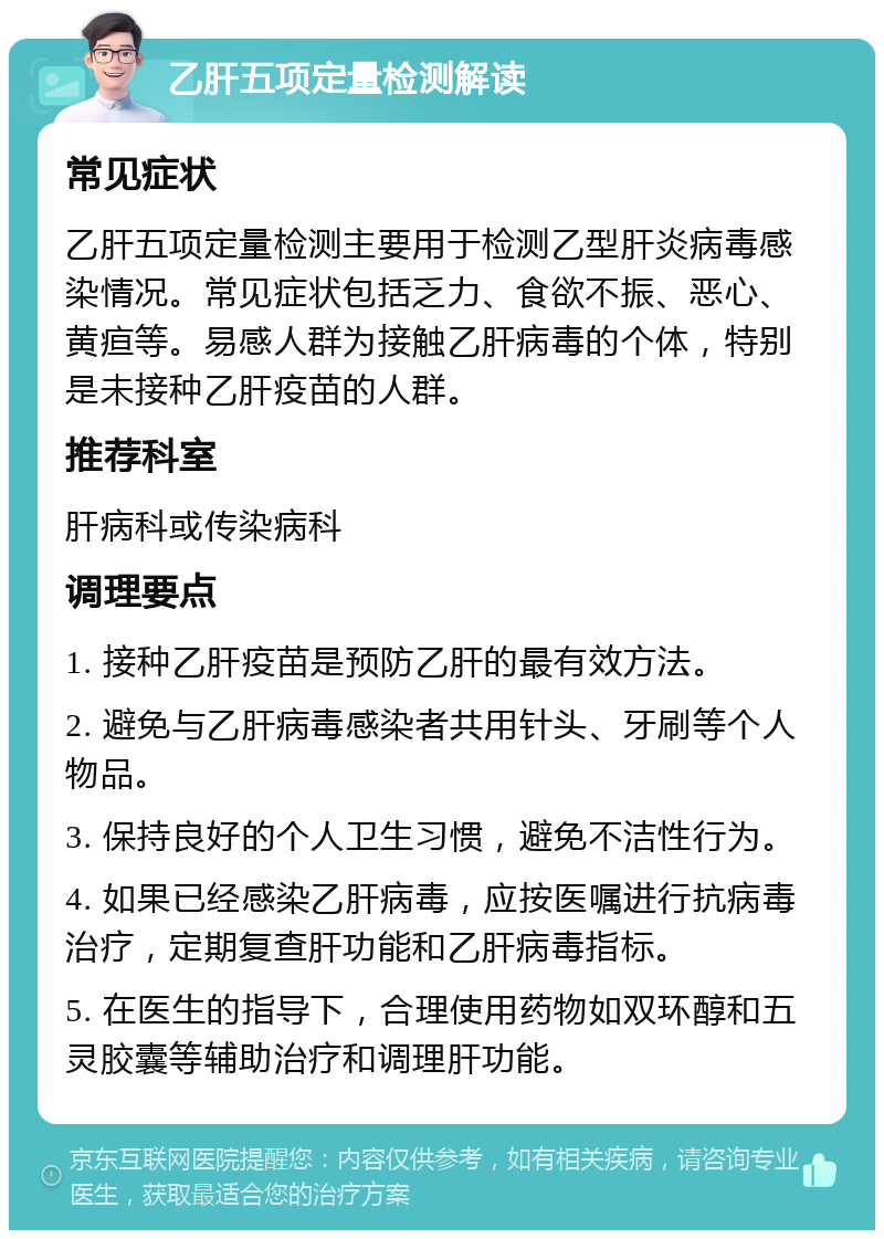 乙肝五项定量检测解读 常见症状 乙肝五项定量检测主要用于检测乙型肝炎病毒感染情况。常见症状包括乏力、食欲不振、恶心、黄疸等。易感人群为接触乙肝病毒的个体，特别是未接种乙肝疫苗的人群。 推荐科室 肝病科或传染病科 调理要点 1. 接种乙肝疫苗是预防乙肝的最有效方法。 2. 避免与乙肝病毒感染者共用针头、牙刷等个人物品。 3. 保持良好的个人卫生习惯，避免不洁性行为。 4. 如果已经感染乙肝病毒，应按医嘱进行抗病毒治疗，定期复查肝功能和乙肝病毒指标。 5. 在医生的指导下，合理使用药物如双环醇和五灵胶囊等辅助治疗和调理肝功能。