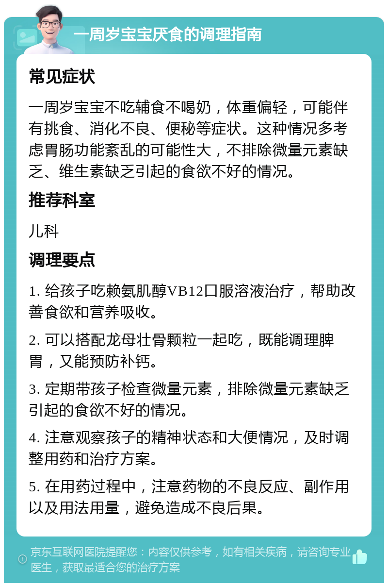 一周岁宝宝厌食的调理指南 常见症状 一周岁宝宝不吃辅食不喝奶，体重偏轻，可能伴有挑食、消化不良、便秘等症状。这种情况多考虑胃肠功能紊乱的可能性大，不排除微量元素缺乏、维生素缺乏引起的食欲不好的情况。 推荐科室 儿科 调理要点 1. 给孩子吃赖氨肌醇VB12口服溶液治疗，帮助改善食欲和营养吸收。 2. 可以搭配龙母壮骨颗粒一起吃，既能调理脾胃，又能预防补钙。 3. 定期带孩子检查微量元素，排除微量元素缺乏引起的食欲不好的情况。 4. 注意观察孩子的精神状态和大便情况，及时调整用药和治疗方案。 5. 在用药过程中，注意药物的不良反应、副作用以及用法用量，避免造成不良后果。