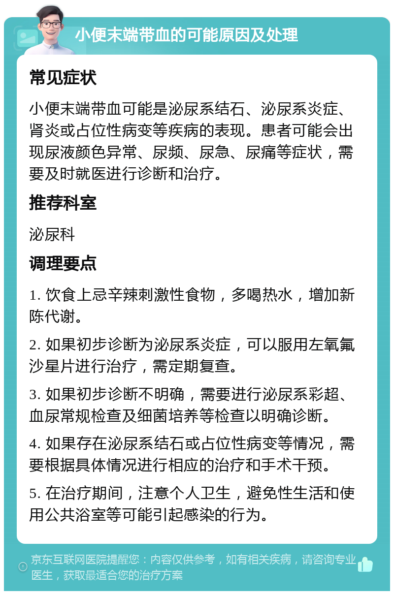 小便末端带血的可能原因及处理 常见症状 小便末端带血可能是泌尿系结石、泌尿系炎症、肾炎或占位性病变等疾病的表现。患者可能会出现尿液颜色异常、尿频、尿急、尿痛等症状，需要及时就医进行诊断和治疗。 推荐科室 泌尿科 调理要点 1. 饮食上忌辛辣刺激性食物，多喝热水，增加新陈代谢。 2. 如果初步诊断为泌尿系炎症，可以服用左氧氟沙星片进行治疗，需定期复查。 3. 如果初步诊断不明确，需要进行泌尿系彩超、血尿常规检查及细菌培养等检查以明确诊断。 4. 如果存在泌尿系结石或占位性病变等情况，需要根据具体情况进行相应的治疗和手术干预。 5. 在治疗期间，注意个人卫生，避免性生活和使用公共浴室等可能引起感染的行为。