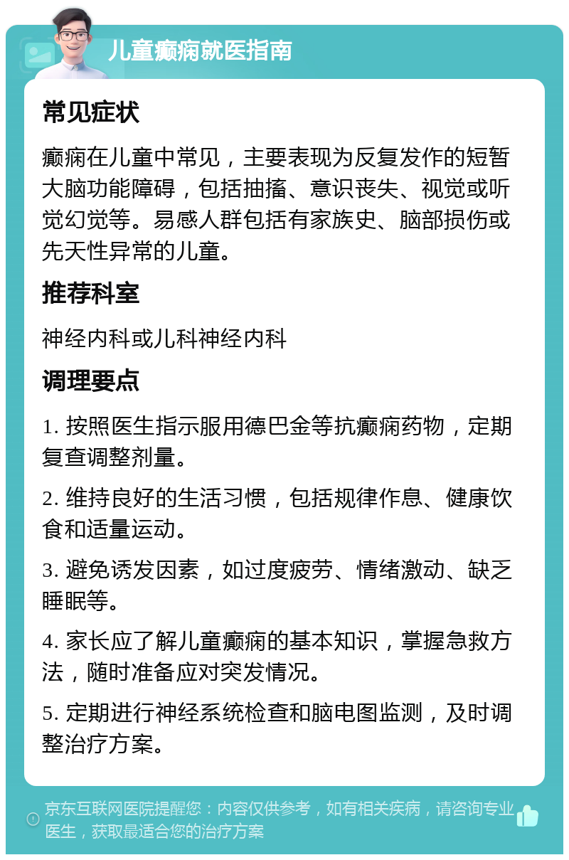 儿童癫痫就医指南 常见症状 癫痫在儿童中常见，主要表现为反复发作的短暂大脑功能障碍，包括抽搐、意识丧失、视觉或听觉幻觉等。易感人群包括有家族史、脑部损伤或先天性异常的儿童。 推荐科室 神经内科或儿科神经内科 调理要点 1. 按照医生指示服用德巴金等抗癫痫药物，定期复查调整剂量。 2. 维持良好的生活习惯，包括规律作息、健康饮食和适量运动。 3. 避免诱发因素，如过度疲劳、情绪激动、缺乏睡眠等。 4. 家长应了解儿童癫痫的基本知识，掌握急救方法，随时准备应对突发情况。 5. 定期进行神经系统检查和脑电图监测，及时调整治疗方案。