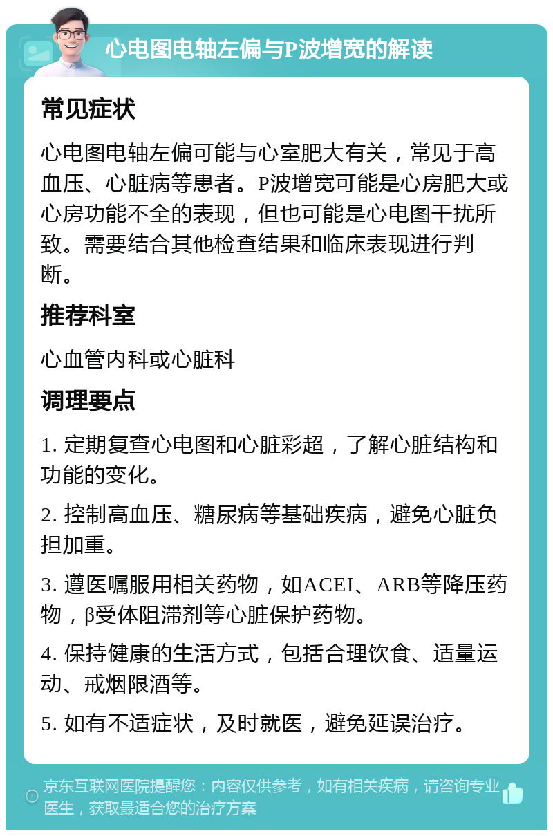 心电图电轴左偏与P波增宽的解读 常见症状 心电图电轴左偏可能与心室肥大有关，常见于高血压、心脏病等患者。P波增宽可能是心房肥大或心房功能不全的表现，但也可能是心电图干扰所致。需要结合其他检查结果和临床表现进行判断。 推荐科室 心血管内科或心脏科 调理要点 1. 定期复查心电图和心脏彩超，了解心脏结构和功能的变化。 2. 控制高血压、糖尿病等基础疾病，避免心脏负担加重。 3. 遵医嘱服用相关药物，如ACEI、ARB等降压药物，β受体阻滞剂等心脏保护药物。 4. 保持健康的生活方式，包括合理饮食、适量运动、戒烟限酒等。 5. 如有不适症状，及时就医，避免延误治疗。