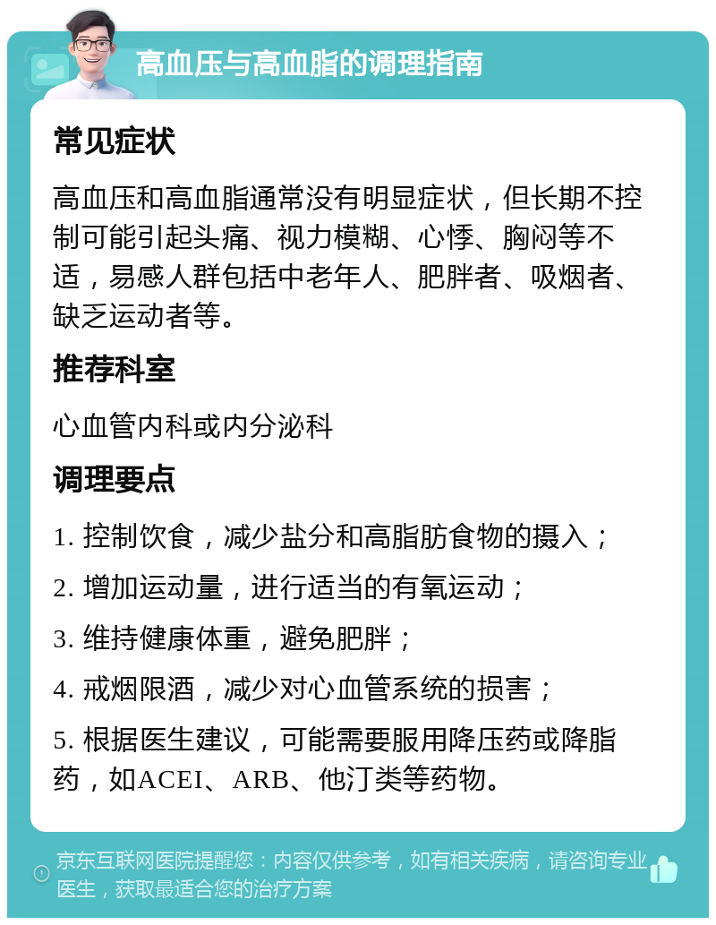 高血压与高血脂的调理指南 常见症状 高血压和高血脂通常没有明显症状，但长期不控制可能引起头痛、视力模糊、心悸、胸闷等不适，易感人群包括中老年人、肥胖者、吸烟者、缺乏运动者等。 推荐科室 心血管内科或内分泌科 调理要点 1. 控制饮食，减少盐分和高脂肪食物的摄入； 2. 增加运动量，进行适当的有氧运动； 3. 维持健康体重，避免肥胖； 4. 戒烟限酒，减少对心血管系统的损害； 5. 根据医生建议，可能需要服用降压药或降脂药，如ACEI、ARB、他汀类等药物。