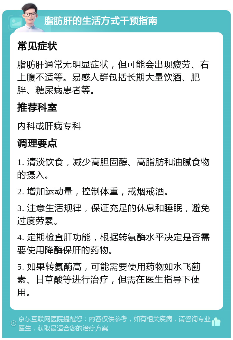 脂肪肝的生活方式干预指南 常见症状 脂肪肝通常无明显症状，但可能会出现疲劳、右上腹不适等。易感人群包括长期大量饮酒、肥胖、糖尿病患者等。 推荐科室 内科或肝病专科 调理要点 1. 清淡饮食，减少高胆固醇、高脂肪和油腻食物的摄入。 2. 增加运动量，控制体重，戒烟戒酒。 3. 注意生活规律，保证充足的休息和睡眠，避免过度劳累。 4. 定期检查肝功能，根据转氨酶水平决定是否需要使用降酶保肝的药物。 5. 如果转氨酶高，可能需要使用药物如水飞蓟素、甘草酸等进行治疗，但需在医生指导下使用。