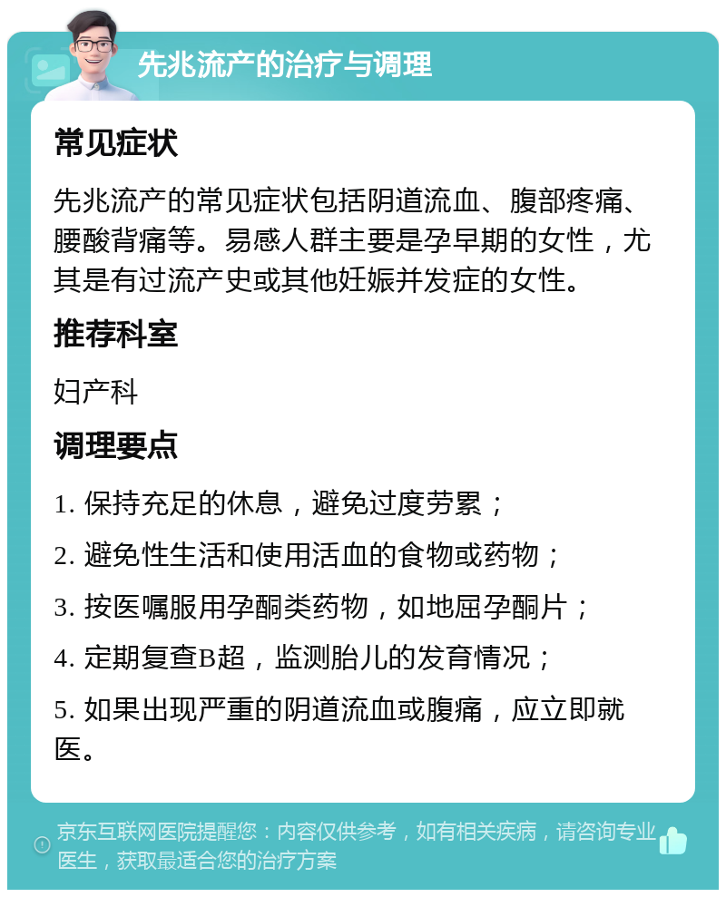 先兆流产的治疗与调理 常见症状 先兆流产的常见症状包括阴道流血、腹部疼痛、腰酸背痛等。易感人群主要是孕早期的女性，尤其是有过流产史或其他妊娠并发症的女性。 推荐科室 妇产科 调理要点 1. 保持充足的休息，避免过度劳累； 2. 避免性生活和使用活血的食物或药物； 3. 按医嘱服用孕酮类药物，如地屈孕酮片； 4. 定期复查B超，监测胎儿的发育情况； 5. 如果出现严重的阴道流血或腹痛，应立即就医。