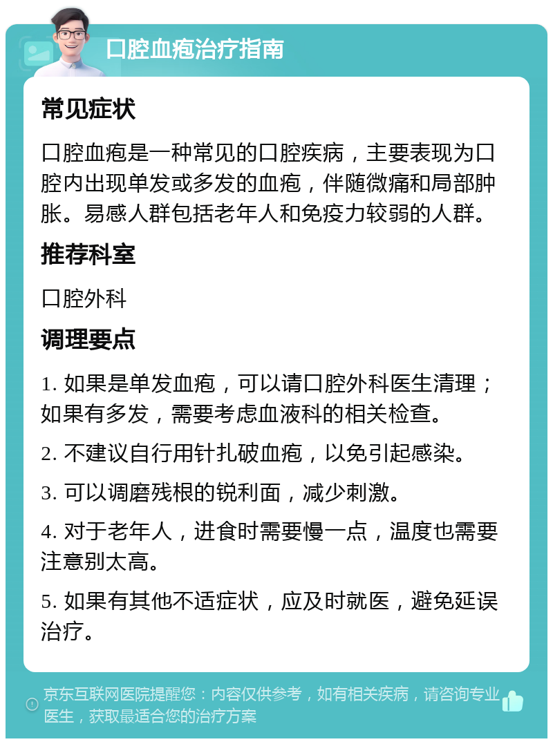 口腔血疱治疗指南 常见症状 口腔血疱是一种常见的口腔疾病，主要表现为口腔内出现单发或多发的血疱，伴随微痛和局部肿胀。易感人群包括老年人和免疫力较弱的人群。 推荐科室 口腔外科 调理要点 1. 如果是单发血疱，可以请口腔外科医生清理；如果有多发，需要考虑血液科的相关检查。 2. 不建议自行用针扎破血疱，以免引起感染。 3. 可以调磨残根的锐利面，减少刺激。 4. 对于老年人，进食时需要慢一点，温度也需要注意别太高。 5. 如果有其他不适症状，应及时就医，避免延误治疗。