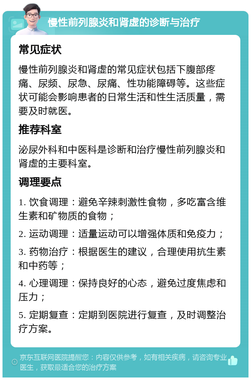 慢性前列腺炎和肾虚的诊断与治疗 常见症状 慢性前列腺炎和肾虚的常见症状包括下腹部疼痛、尿频、尿急、尿痛、性功能障碍等。这些症状可能会影响患者的日常生活和性生活质量，需要及时就医。 推荐科室 泌尿外科和中医科是诊断和治疗慢性前列腺炎和肾虚的主要科室。 调理要点 1. 饮食调理：避免辛辣刺激性食物，多吃富含维生素和矿物质的食物； 2. 运动调理：适量运动可以增强体质和免疫力； 3. 药物治疗：根据医生的建议，合理使用抗生素和中药等； 4. 心理调理：保持良好的心态，避免过度焦虑和压力； 5. 定期复查：定期到医院进行复查，及时调整治疗方案。