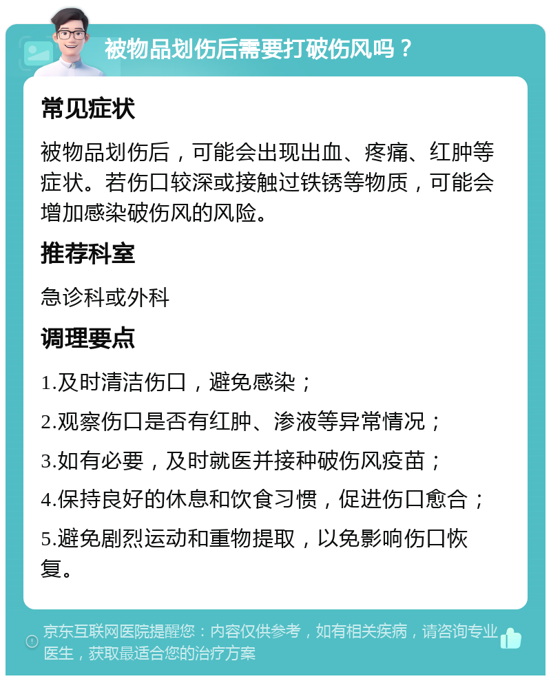 被物品划伤后需要打破伤风吗？ 常见症状 被物品划伤后，可能会出现出血、疼痛、红肿等症状。若伤口较深或接触过铁锈等物质，可能会增加感染破伤风的风险。 推荐科室 急诊科或外科 调理要点 1.及时清洁伤口，避免感染； 2.观察伤口是否有红肿、渗液等异常情况； 3.如有必要，及时就医并接种破伤风疫苗； 4.保持良好的休息和饮食习惯，促进伤口愈合； 5.避免剧烈运动和重物提取，以免影响伤口恢复。