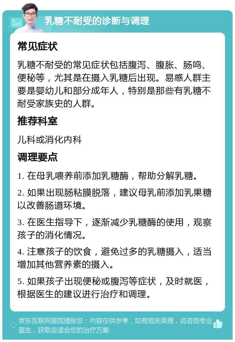 乳糖不耐受的诊断与调理 常见症状 乳糖不耐受的常见症状包括腹泻、腹胀、肠鸣、便秘等，尤其是在摄入乳糖后出现。易感人群主要是婴幼儿和部分成年人，特别是那些有乳糖不耐受家族史的人群。 推荐科室 儿科或消化内科 调理要点 1. 在母乳喂养前添加乳糖酶，帮助分解乳糖。 2. 如果出现肠粘膜脱落，建议母乳前添加乳果糖以改善肠道环境。 3. 在医生指导下，逐渐减少乳糖酶的使用，观察孩子的消化情况。 4. 注意孩子的饮食，避免过多的乳糖摄入，适当增加其他营养素的摄入。 5. 如果孩子出现便秘或腹泻等症状，及时就医，根据医生的建议进行治疗和调理。