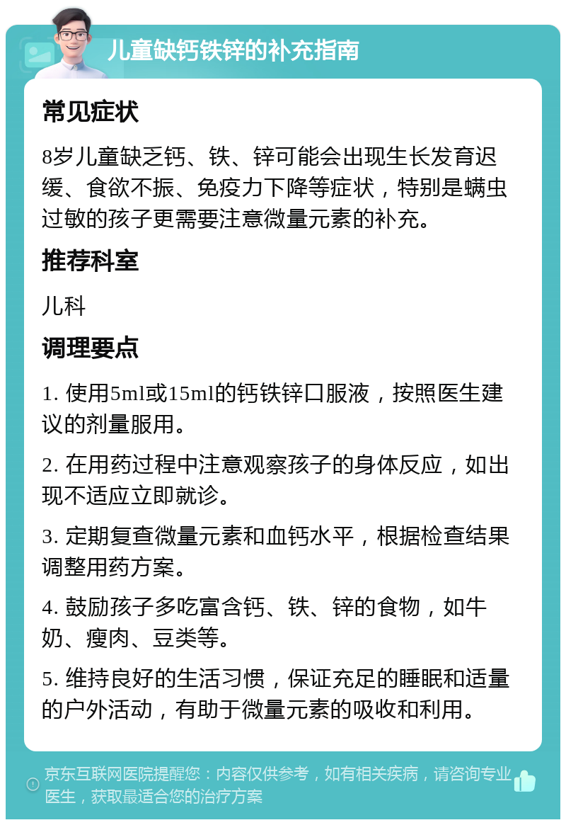 儿童缺钙铁锌的补充指南 常见症状 8岁儿童缺乏钙、铁、锌可能会出现生长发育迟缓、食欲不振、免疫力下降等症状，特别是螨虫过敏的孩子更需要注意微量元素的补充。 推荐科室 儿科 调理要点 1. 使用5ml或15ml的钙铁锌口服液，按照医生建议的剂量服用。 2. 在用药过程中注意观察孩子的身体反应，如出现不适应立即就诊。 3. 定期复查微量元素和血钙水平，根据检查结果调整用药方案。 4. 鼓励孩子多吃富含钙、铁、锌的食物，如牛奶、瘦肉、豆类等。 5. 维持良好的生活习惯，保证充足的睡眠和适量的户外活动，有助于微量元素的吸收和利用。