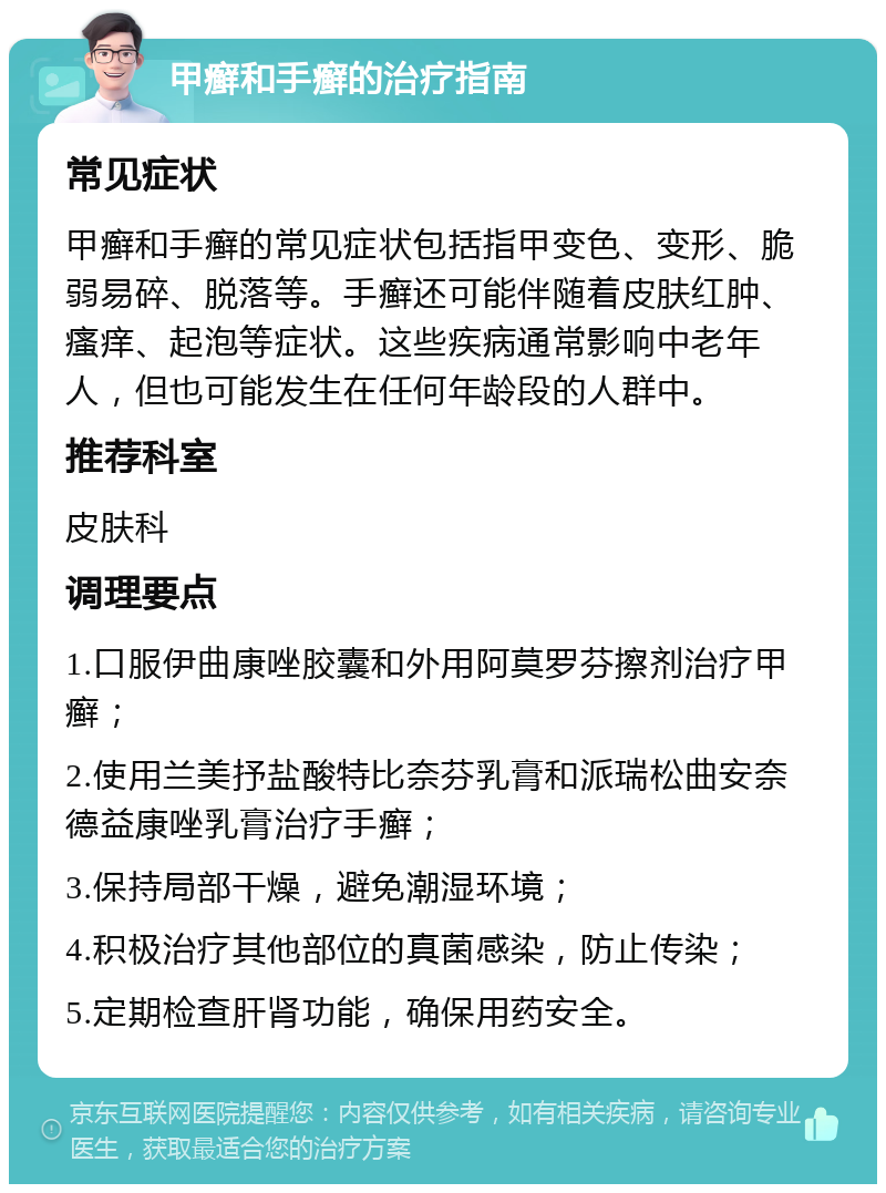 甲癣和手癣的治疗指南 常见症状 甲癣和手癣的常见症状包括指甲变色、变形、脆弱易碎、脱落等。手癣还可能伴随着皮肤红肿、瘙痒、起泡等症状。这些疾病通常影响中老年人，但也可能发生在任何年龄段的人群中。 推荐科室 皮肤科 调理要点 1.口服伊曲康唑胶囊和外用阿莫罗芬擦剂治疗甲癣； 2.使用兰美抒盐酸特比奈芬乳膏和派瑞松曲安奈德益康唑乳膏治疗手癣； 3.保持局部干燥，避免潮湿环境； 4.积极治疗其他部位的真菌感染，防止传染； 5.定期检查肝肾功能，确保用药安全。