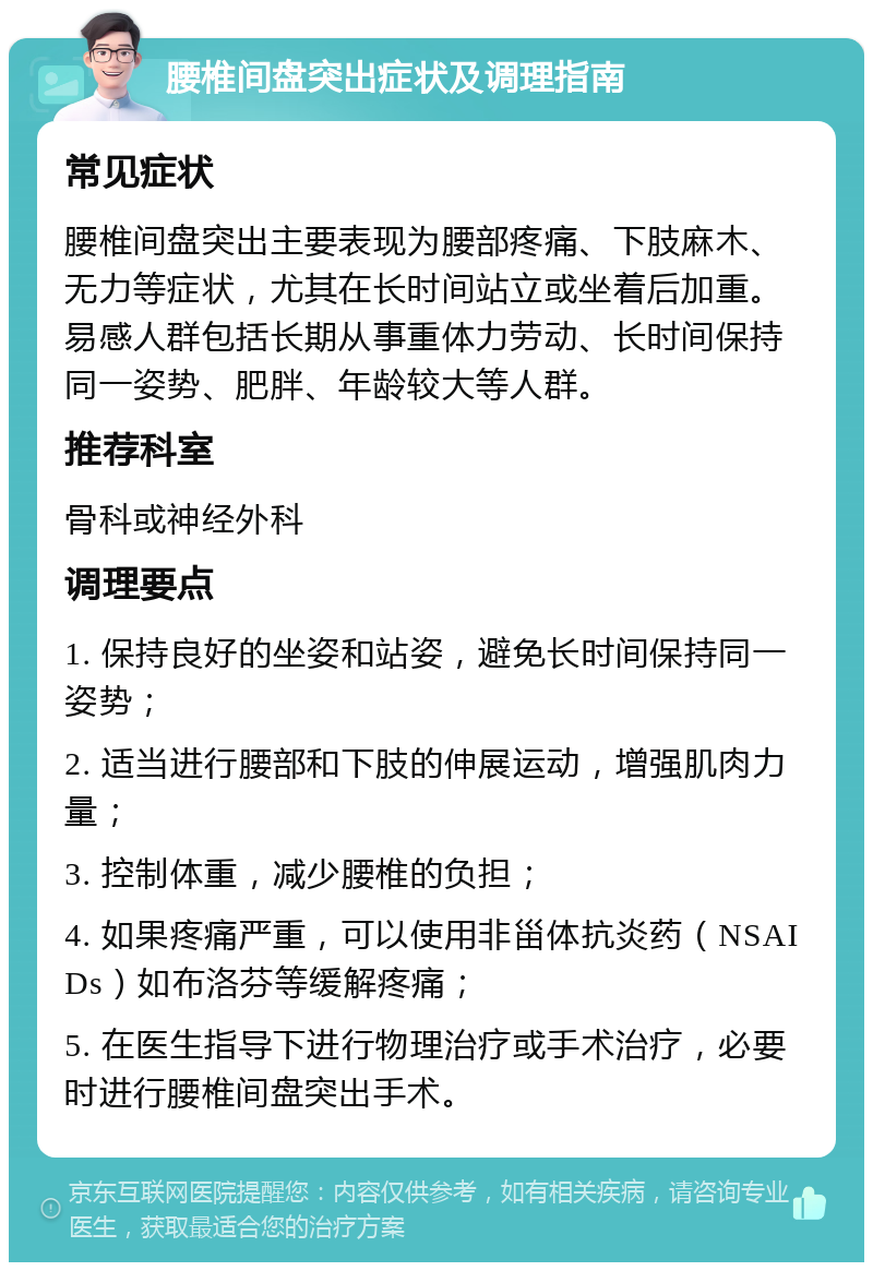 腰椎间盘突出症状及调理指南 常见症状 腰椎间盘突出主要表现为腰部疼痛、下肢麻木、无力等症状，尤其在长时间站立或坐着后加重。易感人群包括长期从事重体力劳动、长时间保持同一姿势、肥胖、年龄较大等人群。 推荐科室 骨科或神经外科 调理要点 1. 保持良好的坐姿和站姿，避免长时间保持同一姿势； 2. 适当进行腰部和下肢的伸展运动，增强肌肉力量； 3. 控制体重，减少腰椎的负担； 4. 如果疼痛严重，可以使用非甾体抗炎药（NSAIDs）如布洛芬等缓解疼痛； 5. 在医生指导下进行物理治疗或手术治疗，必要时进行腰椎间盘突出手术。