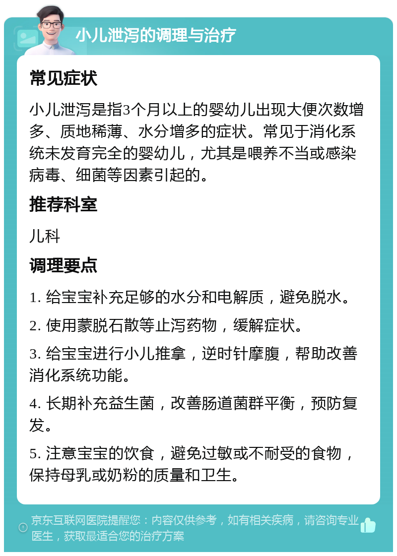 小儿泄泻的调理与治疗 常见症状 小儿泄泻是指3个月以上的婴幼儿出现大便次数增多、质地稀薄、水分增多的症状。常见于消化系统未发育完全的婴幼儿，尤其是喂养不当或感染病毒、细菌等因素引起的。 推荐科室 儿科 调理要点 1. 给宝宝补充足够的水分和电解质，避免脱水。 2. 使用蒙脱石散等止泻药物，缓解症状。 3. 给宝宝进行小儿推拿，逆时针摩腹，帮助改善消化系统功能。 4. 长期补充益生菌，改善肠道菌群平衡，预防复发。 5. 注意宝宝的饮食，避免过敏或不耐受的食物，保持母乳或奶粉的质量和卫生。