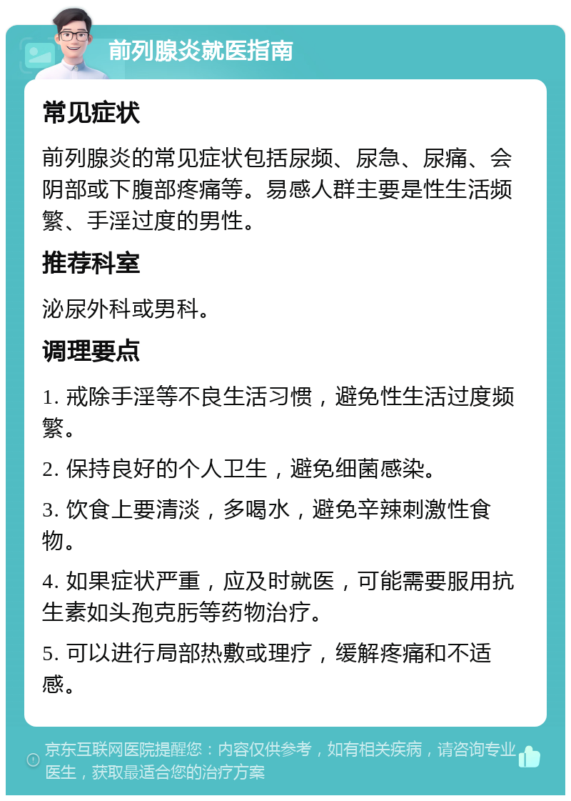 前列腺炎就医指南 常见症状 前列腺炎的常见症状包括尿频、尿急、尿痛、会阴部或下腹部疼痛等。易感人群主要是性生活频繁、手淫过度的男性。 推荐科室 泌尿外科或男科。 调理要点 1. 戒除手淫等不良生活习惯，避免性生活过度频繁。 2. 保持良好的个人卫生，避免细菌感染。 3. 饮食上要清淡，多喝水，避免辛辣刺激性食物。 4. 如果症状严重，应及时就医，可能需要服用抗生素如头孢克肟等药物治疗。 5. 可以进行局部热敷或理疗，缓解疼痛和不适感。