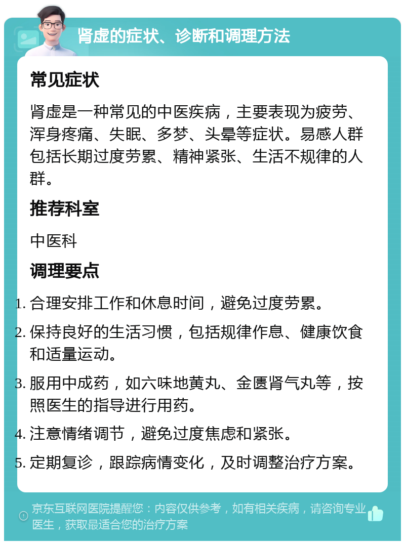 肾虚的症状、诊断和调理方法 常见症状 肾虚是一种常见的中医疾病，主要表现为疲劳、浑身疼痛、失眠、多梦、头晕等症状。易感人群包括长期过度劳累、精神紧张、生活不规律的人群。 推荐科室 中医科 调理要点 合理安排工作和休息时间，避免过度劳累。 保持良好的生活习惯，包括规律作息、健康饮食和适量运动。 服用中成药，如六味地黄丸、金匮肾气丸等，按照医生的指导进行用药。 注意情绪调节，避免过度焦虑和紧张。 定期复诊，跟踪病情变化，及时调整治疗方案。