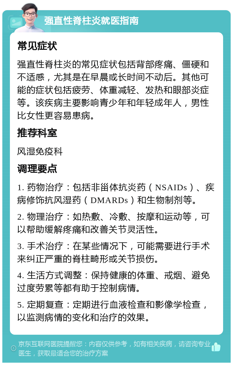 强直性脊柱炎就医指南 常见症状 强直性脊柱炎的常见症状包括背部疼痛、僵硬和不适感，尤其是在早晨或长时间不动后。其他可能的症状包括疲劳、体重减轻、发热和眼部炎症等。该疾病主要影响青少年和年轻成年人，男性比女性更容易患病。 推荐科室 风湿免疫科 调理要点 1. 药物治疗：包括非甾体抗炎药（NSAIDs）、疾病修饰抗风湿药（DMARDs）和生物制剂等。 2. 物理治疗：如热敷、冷敷、按摩和运动等，可以帮助缓解疼痛和改善关节灵活性。 3. 手术治疗：在某些情况下，可能需要进行手术来纠正严重的脊柱畸形或关节损伤。 4. 生活方式调整：保持健康的体重、戒烟、避免过度劳累等都有助于控制病情。 5. 定期复查：定期进行血液检查和影像学检查，以监测病情的变化和治疗的效果。