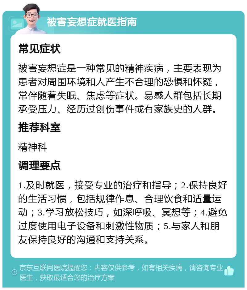 被害妄想症就医指南 常见症状 被害妄想症是一种常见的精神疾病，主要表现为患者对周围环境和人产生不合理的恐惧和怀疑，常伴随着失眠、焦虑等症状。易感人群包括长期承受压力、经历过创伤事件或有家族史的人群。 推荐科室 精神科 调理要点 1.及时就医，接受专业的治疗和指导；2.保持良好的生活习惯，包括规律作息、合理饮食和适量运动；3.学习放松技巧，如深呼吸、冥想等；4.避免过度使用电子设备和刺激性物质；5.与家人和朋友保持良好的沟通和支持关系。