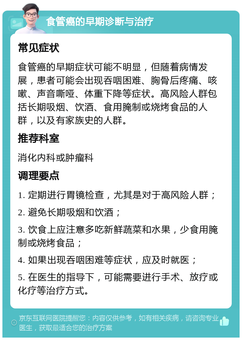 食管癌的早期诊断与治疗 常见症状 食管癌的早期症状可能不明显，但随着病情发展，患者可能会出现吞咽困难、胸骨后疼痛、咳嗽、声音嘶哑、体重下降等症状。高风险人群包括长期吸烟、饮酒、食用腌制或烧烤食品的人群，以及有家族史的人群。 推荐科室 消化内科或肿瘤科 调理要点 1. 定期进行胃镜检查，尤其是对于高风险人群； 2. 避免长期吸烟和饮酒； 3. 饮食上应注意多吃新鲜蔬菜和水果，少食用腌制或烧烤食品； 4. 如果出现吞咽困难等症状，应及时就医； 5. 在医生的指导下，可能需要进行手术、放疗或化疗等治疗方式。