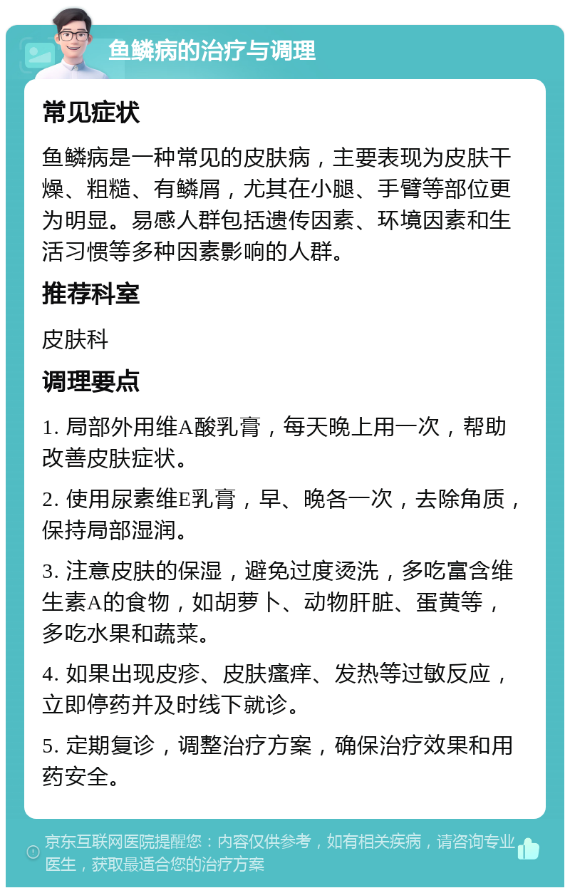 鱼鳞病的治疗与调理 常见症状 鱼鳞病是一种常见的皮肤病，主要表现为皮肤干燥、粗糙、有鳞屑，尤其在小腿、手臂等部位更为明显。易感人群包括遗传因素、环境因素和生活习惯等多种因素影响的人群。 推荐科室 皮肤科 调理要点 1. 局部外用维A酸乳膏，每天晚上用一次，帮助改善皮肤症状。 2. 使用尿素维E乳膏，早、晚各一次，去除角质，保持局部湿润。 3. 注意皮肤的保湿，避免过度烫洗，多吃富含维生素A的食物，如胡萝卜、动物肝脏、蛋黄等，多吃水果和蔬菜。 4. 如果出现皮疹、皮肤瘙痒、发热等过敏反应，立即停药并及时线下就诊。 5. 定期复诊，调整治疗方案，确保治疗效果和用药安全。