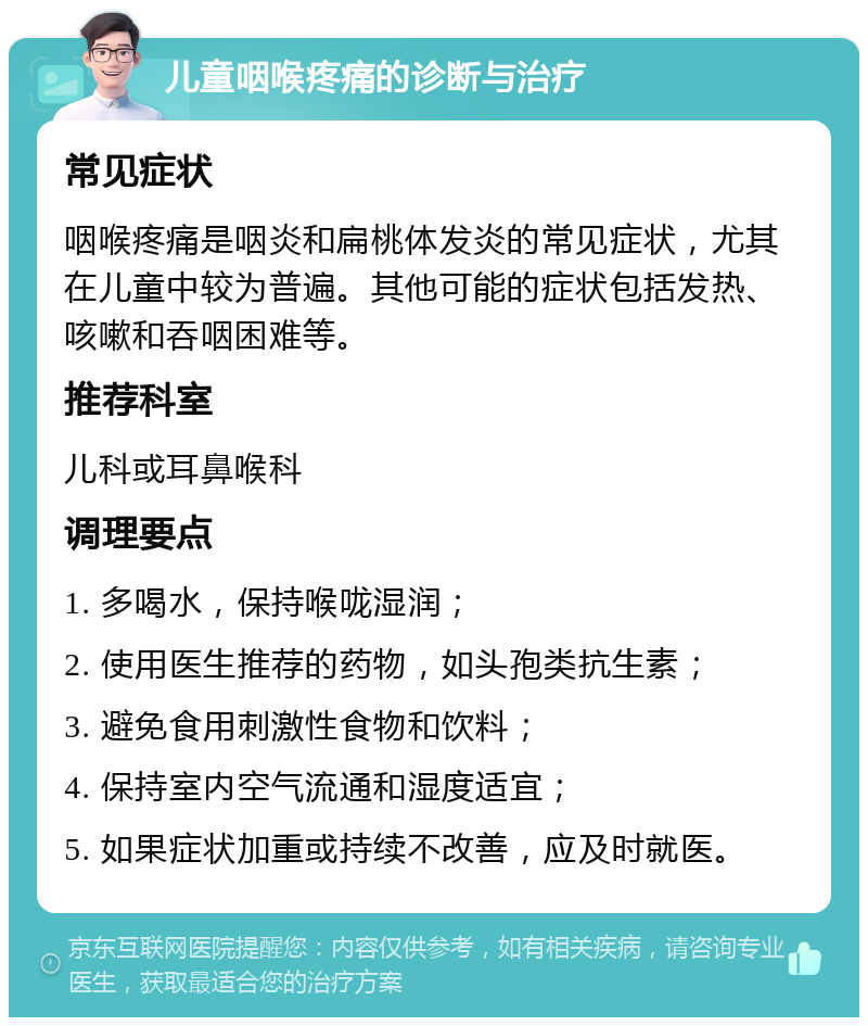 儿童咽喉疼痛的诊断与治疗 常见症状 咽喉疼痛是咽炎和扁桃体发炎的常见症状，尤其在儿童中较为普遍。其他可能的症状包括发热、咳嗽和吞咽困难等。 推荐科室 儿科或耳鼻喉科 调理要点 1. 多喝水，保持喉咙湿润； 2. 使用医生推荐的药物，如头孢类抗生素； 3. 避免食用刺激性食物和饮料； 4. 保持室内空气流通和湿度适宜； 5. 如果症状加重或持续不改善，应及时就医。