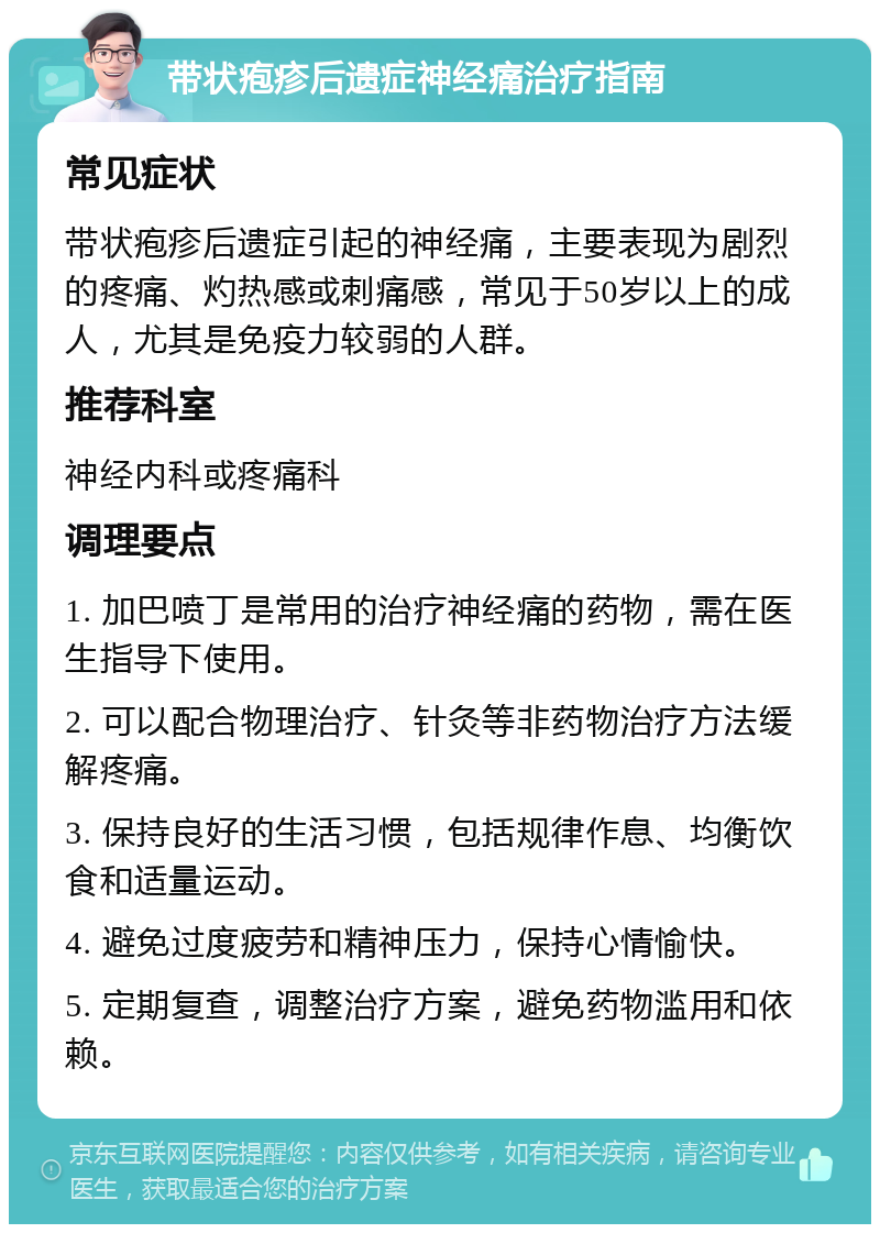 带状疱疹后遗症神经痛治疗指南 常见症状 带状疱疹后遗症引起的神经痛，主要表现为剧烈的疼痛、灼热感或刺痛感，常见于50岁以上的成人，尤其是免疫力较弱的人群。 推荐科室 神经内科或疼痛科 调理要点 1. 加巴喷丁是常用的治疗神经痛的药物，需在医生指导下使用。 2. 可以配合物理治疗、针灸等非药物治疗方法缓解疼痛。 3. 保持良好的生活习惯，包括规律作息、均衡饮食和适量运动。 4. 避免过度疲劳和精神压力，保持心情愉快。 5. 定期复查，调整治疗方案，避免药物滥用和依赖。